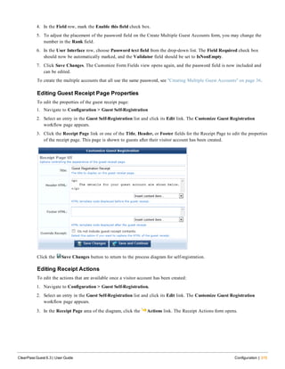 4. In the Field row, mark the Enable this field check box.
5. To adjust the placement of the password field on the Create Multiple Guest Accounts form, you may change the
number in the Rank field.
6. In the User Interface row, choose Password text field from the drop-down list. The Field Required check box
should now be automatically marked, and the Validator field should be set to IsNonEmpty.
7. Click Save Changes. The Customize Form Fields view opens again, and the password field is now included and
can be edited.
To create the multiple accounts that all use the same password, see "Creating Multiple Guest Accounts" on page 36.
Editing Guest Receipt Page Properties
To edit the properties of the guest receipt page:
1. Navigate to Configuration > Guest Self-Registration
2. Select an entry in the Guest Self-Registration list and click its Edit link. The Customize Guest Registration
workflow page appears.
3. Click the Receipt Page link or one of the Title, Header, or Footer fields for the Receipt Page to edit the properties
of the receipt page. This page is shown to guests after their visitor account has been created.
Click the Save Changes button to return to the process diagram for self-registration.
Editing Receipt Actions
To edit the actions that are available once a visitor account has been created:
1. Navigate to Configuration > Guest Self-Registration.
2. Select an entry in the Guest Self-Registration list and click its Edit link. The Customize Guest Registration
workflow page appears.
3. In the Receipt Page area of the diagram, click the Actions link. The Receipt Actions form opens.
ClearPass Guest 6.3 | User Guide Configuration | 315
 