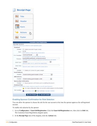 316 | Configuration ClearPass Guest 6.3 | User Guide
Enabling Sponsor Confirmation for Role Selection
You can allow the sponsor to choose the role for the user account at the time the sponsor approves the self-registered
account.
To enable role selection by the sponsor:
1. Go to Configuration > Guest Self-Registration. Click the Guest Self-Registration row, then click its Edit link.
The Customize Guest Registration diagram opens.
2. In the Receipt Page area of the diagram, click the Actions link.
 