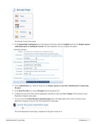 The Receipt Actions form opens.
3. In the Sponsorship Confirmation area at the bottom of the form, mark the Enabled check box for Require sponsor
confirmation prior to enabling the account. The form expands to let you configure this option.
4. In the Authentication row, mark the check box for Require sponsors to provide credentials prior to sponsoring
the guest.
5. In the Role Override row, choose (Prompt) from the drop-down list.
6. Complete the rest of the form with the appropriate information, then click Save Changes. The Customize Guest
Registration diagram opens again.
7. You can click the Launch this guest registration page link at the upper-right corner of the Customize Guest
Registration diagram to preview the Guest Registration login page.
The Guest Registration login page is displayed as the guest would see it.
ClearPass Guest 6.3 | User Guide Configuration | 317
 