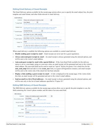 Editing Email Delivery of Guest Receipts
The Email Delivery options available for the receipt page actions allow you to specify the email subject line, the print
template and email format, and other fields relevant to email delivery.
When email delivery is enabled, the following options are available to control email delivery:
l Disable sending guest receipts by email – Email receipts are never sent for a guest registration.
l Always auto-send guest receipts by email – An email receipt is always generated using the selected options, and
will be sent to the visitor’s email address.
l Auto-send guest receipts by email with a special field set – If the Auto-Send Field available for this delivery
option is set to a non-empty string or a non-zero value, an email receipt will be generated and sent to the visitor’s
email address. The auto-send field can be used to create an “opt-in” facility for guests. Use a check box for the
auto_send_smtp field and add it to the create_user form, or a guest self-registration instance, and email receipts
will be sent to the visitor only if the check box has been selected.
l Display a link enabling a guest receipt via email – A link is displayed on the receipt page; if the visitor clicks
this link, an email receipt will be generated and sent to the visitor’s email address.
l Send an email to a list of fixed addresses – An email receipt is always generated using the selected options, and
will be sent only to the list of email addresses specified in “Copies To”.
Editing SMS Delivery of Guest Receipts
The SMS Delivery options available for the receipt page actions allow you to specify the print template to use, the
field containing the visitor’s phone number, and the name of an auto-send field.
ClearPass Guest 6.3 | User Guide Configuration | 319
 