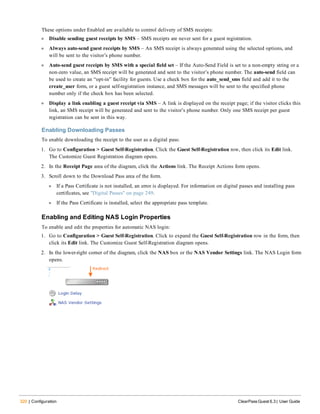 320 | Configuration ClearPass Guest 6.3 | User Guide
These options under Enabled are available to control delivery of SMS receipts:
l Disable sending guest receipts by SMS – SMS receipts are never sent for a guest registration.
l Always auto-send guest receipts by SMS – An SMS receipt is always generated using the selected options, and
will be sent to the visitor’s phone number.
l Auto-send guest receipts by SMS with a special field set – If the Auto-Send Field is set to a non-empty string or a
non-zero value, an SMS receipt will be generated and sent to the visitor’s phone number. The auto-send field can
be used to create an “opt-in” facility for guests. Use a check box for the auto_send_sms field and add it to the
create_user form, or a guest self-registration instance, and SMS messages will be sent to the specified phone
number only if the check box has been selected.
l Display a link enabling a guest receipt via SMS – A link is displayed on the receipt page; if the visitor clicks this
link, an SMS receipt will be generated and sent to the visitor’s phone number. Only one SMS receipt per guest
registration can be sent in this way.
Enabling Downloading Passes
To enable downloading the receipt to the user as a digital pass:
1. Go to Configuration > Guest Self-Registration. Click the Guest Self-Registration row, then click its Edit link.
The Customize Guest Registration diagram opens.
2. In the Receipt Page area of the diagram, click the Actions link. The Receipt Actions form opens.
3. Scroll down to the Download Pass area of the form.
l If a Pass Certificate is not installed, an error is displayed. For information on digital passes and installing pass
certificates, see "Digital Passes" on page 249.
l If the Pass Certificate is installed, select the appropriate pass template.
Enabling and Editing NAS Login Properties
To enable and edit the properties for automatic NAS login:
1. Go to Configuration > Guest Self-Registration. Click to expand the Guest Self-Registration row in the form, then
click its Edit link. The Customize Guest Self-Registration diagram opens.
2. In the lower-right corner of the diagram, click the NAS box or the NAS Vendor Settings link. The NAS Login form
opens.
 