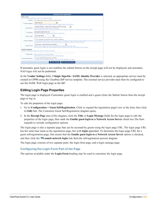 If automatic guest login is not enabled, the submit button on the receipt page will not be displayed, and automatic
NAS login will not be performed.
In the Vendor Settings field, if Single Sign-On - SAML Identity Provider is selected, an appropriate service must be
created in CPPM using the ClearPass IDP service template. The external service provider must then be configured to
use the SAML Web login page as the IdP.
Editing Login Page Properties
The login page is displayed if automatic guest login is enabled and a guest clicks the Submit button from the receipt
page to log in.
To edit the properties of the login page:
1. Go to Configuration > Guest Self-Registration. Click to expand the registration page's row in the form, then click
its Edit link. The Customize Guest Self-Registration diagram opens.
2. In the Receipt Page area of the diagram, click the Title or Login Message fields for the login page to edit the
properties of the login page, then mark the Enable guest login to a Network Access Server check box.The form
expands to include configuration options.
The login page is also a separate page that can be accessed by guests using the login page URL. The login page URL
has the same base name as the registration page, but with login appended. To determine the login page URL for a
guest self-registration page, first ensure that the Enable guest login to a Network Access Server option is checked,
and then click the Launch network login link from the self-registration process diagram.
The login page consists of two separate parts: the login form page, and a login message page.
Configuring the Login Form Part of the Page
The options available under the Login Form heading may be used to customize the login page.
ClearPass Guest 6.3 | User Guide Configuration | 321
 