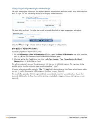 324 | Configuration ClearPass Guest 6.3 | User Guide
Configuring the Login Message Part of the Page
The login message page is displayed after the login form has been submitted, while the guest is being redirected to the
NAS for login. The title and message displayed on this page can be customized.
The login delay can be set. This is the time period, in seconds, for which the login message page is displayed.
Click the Save Changes button to return to the process diagram for self-registration.
Self-Service Portal Properties
To edit the properties of the self-service portal:
1. Go to Configuration > Guest Self-Registration. Click to expand the Guest Self-Registration row in the form, then
click its Edit link. The Customize Guest Self-Registration diagram opens.
2. Click the Self-Service Portal link or one of the Login Page, Summary Page, Change Password, or Reset
Password links for the Self-Service Portal.
The self-service portal is accessed through a separate link that must be published to guests. The page name for the
portal is derived from the registration page name by appending “_portal”.
When the self-service portal is enabled, a Go To Portal link is displayed on the list of guest self-registration pages,
and may be used to determine the URL that guests should use to access the portal.
The portal offers guests the ability to log in with their account details, view their account details, or change their
password. Additionally, the Reset Password link provides a method allowing guests to recover a forgotten account
password.
 