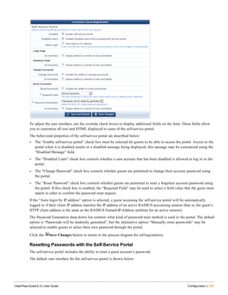 To adjust the user interface, use the override check boxes to display additional fields on the form. These fields allow
you to customize all text and HTML displayed to users of the self-service portal.
The behavioral properties of the self-service portal are described below:
l The “Enable self-service portal” check box must be selected for guests to be able to access the portal. Access to the
portal when it is disabled results in a disabled message being displayed; this message may be customized using the
“Disabled Message” field.
l The “Disabled Users” check box controls whether a user account that has been disabled is allowed to log in to the
portal.
l The “Change Password” check box controls whether guests are permitted to change their account password using
the portal.
l The “Reset Password” check box controls whether guests are permitted to reset a forgotten account password using
the portal. If this check box is enabled, the “Required Field” may be used to select a field value that the guest must
match in order to confirm the password reset request.
If the “Auto login by IP address” option is selected, a guest accessing the self-service portal will be automatically
logged in if their client IP address matches the IP address of an active RADIUS accounting session (that is, the guest’s
HTTP client address is the same as the RADIUS Framed-IP-Address attribute for an active session).
The Password Generation drop-down list controls what kind of password reset method is used in the portal. The default
option is “Passwords will be randomly generated”, but the alternative option “Manually enter passwords” may be
selected to enable guests to select their own password through the portal.
Click the Save Changes button to return to the process diagram for self-registration.
Resetting Passwords with the Self-Service Portal
The self-service portal includes the ability to reset a guest account’s password.
The default user interface for the self-service portal is shown below:
ClearPass Guest 6.3 | User Guide Configuration | 325
 