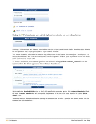 326 | Configuration ClearPass Guest 6.3 | User Guide
Clicking the  I’ve forgotten my password link displays a form where the user password may be reset:
Entering a valid username will reset the password for that user account, and will then display the receipt page showing
the new password and a login option (if NAS login has been enabled).
This feature allows the password to be reset for any guest account on the system, which may pose a security risk. It is
strongly recommended that when this feature of the self-service portal is enabled, guest registrations should also store a
secret question/secret answer field.
To enable a more secure password reset operation, first enable the secret_question and secret_answer fields to the
registration form. The default appearance of these fields is shown below:
Next, enable the Required Field option in the Self-Service Portal properties. Setting this to (Secret Question) will ask
the guest the secret_question and will only permit the password to be reset if the guest supplies the correct secret_
answer value.
With these settings, the user interface for resetting the password now includes a question and answer prompt after the
username has been determined:
 