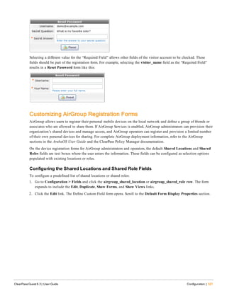 Selecting a different value for the “Required Field” allows other fields of the visitor account to be checked. These
fields should be part of the registration form. For example, selecting the visitor_name field as the “Required Field”
results in a Reset Password form like this:
Customizing AirGroup Registration Forms
AirGroup allows users to register their personal mobile devices on the local network and define a group of friends or
associates who are allowed to share them. If AirGroup Services is enabled, AirGroup administrators can provision their
organization’s shared devices and manage access, and AirGroup operators can register and provision a limited number
of their own personal devices for sharing. For complete AirGroup deployment information, refer to the AirGroup
sections in the ArubaOS User Guide and the ClearPass Policy Manager documentation.
On the device registration forms for AirGroup administrators and operators, the default Shared Locations and Shared
Roles fields are text boxes where the user enters the information. These fields can be configured as selection options
populated with existing locations or roles.
Configuring the Shared Locations and Shared Role Fields
To configure a predefined list of shared locations or shared roles:
1. Go to Configuration > Fields and click the airgroup_shared_location or airgroup_shared_role row. The form
expands to include the Edit, Duplicate, Show Forms, and Show Views links.
2. Click the Edit link. The Define Custom Field form opens. Scroll to the Default Form Display Properties section.
ClearPass Guest 6.3 | User Guide Configuration | 327
 