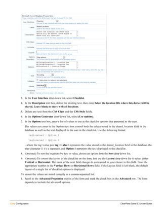 328 | Configuration ClearPass Guest 6.3 | User Guide
3. In the User Interface drop-down list, select Checklist.
4. In the Description text box, delete the existing text, then enter Select the location IDs where this device will be
shared. Leave blank to share with all locations.
5. Delete any text from the CSS Class and the CSS Style fields.
6. In the Options Generator drop-down list, select (Use options).
7. In the Options text box, enter a list of values to use as the checklist options that presented to the user.
The values you enter in the Options text box control both the values stored in the shared_location field in the
database as well as the text displayed to the user in the checklist. Use the following format:
tag1=value1 | Option 1
tag2=value2 | Option 2
...where the tag=value pair tag1=value1 represents the value stored in the shared_location field in the database, the
pipe character ( | ) is a separator, and Option 1 represents the text displayed in the checklist.
8. (Optional) To sort the locations by key or value, choose an option from the Sort drop-down list.
9. (Optional) To control the layout of the checklist on the form, first use the Layout drop-down list to select either
Vertical or Horizontal. The name of the next field changes to correspond to your choice in this field. Enter the
appropriate number in the Vertical Rows or Horizontal Rows field. If the Layout field is left blank, the default
layout of a single list of checklist options is displayed.
To ensure the values are stored correctly as a comma-separated list:
1. Scroll to the Advanced Properties section of the form and mark the check box in the Advanced row. The form
expands to include the advanced options.
 