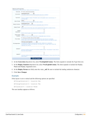 2. In the Conversion drop-down list, select NwaImplodeComma. The form expands to include the Type Error row.
3. In the Display Function drop-down list, select NwaExplodeComma. The form expands to include the Display
Param and Display Arguments rows.
4. In the Display Param text field, enter the value _self. Be sure to include the leading underscore character.
5. Click Save Changes.
Example:
If the layout is set to vertical and the following options are specified:
AP-Group=Location-1 | Location One
AP-Group=Location-2 | Location Two
AP-Location-3 | Location Three
The user interface appears as follows:
ClearPass Guest 6.3 | User Guide Configuration | 329
 