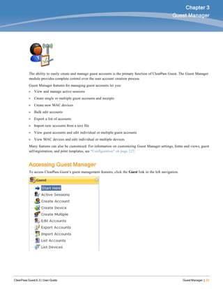 ClearPass Guest 6.3 | User Guide Guest Manager | 33
Chapter 3
Guest Manager
The ability to easily create and manage guest accounts is the primary function of ClearPass Guest. The Guest Manager
module provides complete control over the user account creation process.
Guest Manager features for managing guest accounts let you:
l View and manage active sessions
l Create single or multiple guest accounts and receipts
l Create new MAC devices
l Bulk edit accounts
l Export a list of accounts
l Import new accounts from a text file
l View guest accounts and edit individual or multiple guest accounts
l View MAC devices and edit individual or multiple devices
Many features can also be customized. For information on customizing Guest Manager settings, forms and views, guest
self-registration, and print templates, see "Configuration" on page 227.
Accessing Guest Manager
To access ClearPass Guest’s guest management features, click the Guest link in the left navigation.
 