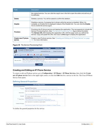 Field Description
the original service. You can click the copy's row in the list to open the editor and edit any of
its attributes.
Delete Deletes a service. You will be asked to confirm the deletion.
Disable
Disables a service. A progress bar is shown while the service is disabled. When it is
complete, an Enable link is displayed instead of the Disable link. You can click the Enable
link to enable the service again.
Provision
Provisions the IP phone service and deploys the application. The row expands to include the
Service Provisioning form. (See The Service Provisioning Form figure below this table)
The Service URL field displays the application URL with the page name you defined for
service. Copy and paste this URL into Cisco CallManager to deploy the application.
Create new IP phone
service
Create a new IP phone service. See "Creating and Editing an IP Phone Service" on page
331 for more information.
Figure 35 The Service Provisioning Form
Creating and Editing an IP Phone Service
To create or edit an IP phone service, go to Configuration > IP Phones > IP Phone Services, then click the Create
new IP phone service link in the upper right corner, or click the Edit link for a service in the list. The Cisco IP Phone
Service form opens.
Defining General Properties+
To define the general properties for the service:
ClearPass Guest 6.3 | User Guide Configuration | 331
 