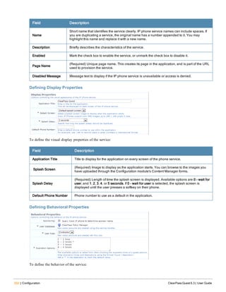 332 | Configuration ClearPass Guest 6.3 | User Guide
Field Description
Name
Short name that identifies the service clearly. IP phone service names can include spaces. If
you are duplicating a service, the original name has a number appended to it. You may
highlight this name and replace it with a new name.
Description Briefly describes the characteristics of the service.
Enabled Mark the check box to enable the service, or unmark the check box to disable it.
Page Name
(Required) Unique page name. This creates its page in the application, and is part of the URL
used to provision the service.
Disabled Message Message text to display if the IP phone service is unavailable or access is denied.
Defining Display Properties
To define the visual display properties of the service:
Field Description
Application Title Title to display for the application on every screen of the phone service.
Splash Screen
(Required) Image to display as the application starts. You can browse to the images you
have uploaded through the Configuration module's Content Manager forms.
Splash Delay
(Required) Length of time the splash screen is displayed. Available options are 0 - wait for
user, and 1, 2, 3, 4, or 5 seconds. If 0 - wait for user is selected, the splash screen is
displayed until the user presses a softkey on their phone.
Default Phone Number Phone number to use as a default in the application.
Defining Behavioral Properties
To define the behavior of the service:
 