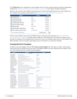 334 | Configuration ClearPass Guest 6.3 | User Guide
The Edit code action is displayed for a print template when it has been created using the wizard, but subsequently
modified. See "Modifying Wizard-Generated Templates" on page 336 in this chapter for further information.
Options to show where a print template is being used, and to control individual permissions for a print template, are
also available when selecting a print template. See "Setting Print Template Permissions" on page 336.
Plain text print templates may be used with SMS services to send guest account receipts; see "About SMS Guest
Account Receipts " on page 408 for details. Because SMS has a 160 character limit, the number of character used in
the plain text template will be displayed below the preview. If you are including a guest account’s email address in the
SMS, remember to allow for lengthy email addresses (up to 50 characters is a useful rule of thumb).
Creating New Print Templates
To define a new print template, click the Create new print template link. This opens a window with four parts.
The first part lists the variables that can be used in the template together with their meaning and an example of each.
User and certificate fields are available for print templates.
 