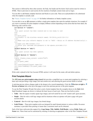 This section is followed by three other sections: the body, the header and the footer. Each section must be written in
HTML. There is provision in each section for the insertion of multiple content items such as logos.
You are able to add Smarty template functions and blocks to your code. These act as placeholders to be substituted
when the template is actually used.
See "Smarty Template Syntax" on page 484 for further information on Smarty template syntax.
You are able to use an {if} statement to define a single print template that caters for multiple situations. For example if
you want to customize the print template to display different content depending on the action that has been taken, the
following code could be used:
{if $action == "create"}
<p>
Your guest account has been created and is now ready to use!
</p>
<ul>
{if $site_ssid}
<li>Connect to the wireless network named: <b>{$site_ssid}</b></li>
{/if}
<li>Make sure your network adapter is set to 'DHCP - Obtain an IP address Automatically'.<
/li>
<li>Open your Web browser.</li>
<li>Enter your username and password in the spaces provided.</li>
</ul>
{elseif $action == "edit"}
<p>
Your guest account has been updated.
</p>
{elseif $action == "delete"}
{/if}
<table {$table_class_content} width="500">
<tbody>
{if $u.guest_name}
<tr>
<th class="nwaLeft">guest name</th>
<td class="nwaBody">{$u.guest_name}</td>
</tr>
{/if}
If this code is placed in the User Account HTML section it will cater for the create, edit and delete options.
Print Template Wizard
The Create new print template using wizard link provides a simplified way to create print templates by selecting a
basic style and providing a logo image, title and content text, and selecting the guest account fields to include.
A real-time preview allows changes made to the design to be viewed immediately. Click the Preview at right or
Preview at bottom link at the top of the page to move the real-time preview of the print template.
To use the Print Template Wizard, first select a style of print template from the examples shown in the Style field.
Small thumbnail images are shown to indicate the basic layout of each style. There are four built-in styles:
l Table – Best for square or nearly square logo images, and well suited for use with “scratch card” guest accounts.
l Simple – Best for wide or tall logo images and for situations where an operator will print a page with guest
account details.
l Centered – Best for wide logo images; less formal design.
l Label Printer – These print template styles are designed for small thermal printers in various widths. On-screen
assistance is provided when printing to ensure that a consistent result can be obtained.
Each of the basic styles provides support for a Logo Image, Title, Subtitle, Field Header, various Fields, Notes, and
Footer text. These items can be customized by entering or selecting an appropriate value in the Print Template Wizard.
ClearPass Guest 6.3 | User Guide Configuration | 335
 