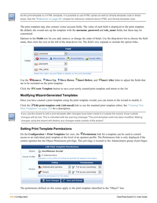 336 | Configuration ClearPass Guest 6.3 | User Guide
As the print template is a HTML template, it is possible to use HTML syntax as well as Smarty template code in these
areas. See the "Reference" on page 481 chapter for reference material about HTML and Smarty template code.
The print template may also contain visitor account fields. The value of each field is displayed in the print template.
By default, the wizard sets up the template with the username, password and role_name fields, but these may be
customized.
Options in the Fields row let you add, remove, or change the order of fields. Use the drop-down list to choose the field
name, then click the icon at the left of the drop-down list. The field’s row expands to include the option links.
Use the Remove, Move Up, Move Down, Insert Before, and Insert After links to adjust the fields that
are to be included on the print template.
Click the Create Template button to save your newly created print template and return to the list.
Modifying Wizard-Generated Templates
Once you have created a print template using the print template wizard, you can return to the wizard to modify it.
Click the Edit print template code (Advanced) link to use the standard print template editor. See "Creating New
Print Templates" on page 334 for a description.
If you use the wizard to edit a print template after changes have been made to it outside the wizard, those outside
changes will be lost. This is indicated with the warning message "The print template code has been modified. Making
changes using the wizard will destroy any changes made outside of the wizard."
Setting Print Template Permissions
On the Configuration > Print Templates list view, the Permissions link for a template can be used to control
access to an individual print template at the level of an operator profile. The Permissions link is only displayed if the
current operator has the Object Permissions privilege. This privilege is located in the Administrator group of privileges.
The permissions defined on this screen apply to the print template identified in the “Object” line.
 