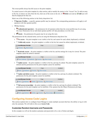 The owner profile always has full access to the print template.
To control access to this print template by other entities, add or modify the entries in the “Access” list. To add an entry
to the list, or remove an entry from the list, click one of the icons in the row. A Delete icon and an Add icon will
then be displayed for that row.
Select one of the following entities in the Entity drop-down list:
l Operator Profiles – a specific operator profile may be selected. The corresponding permissions will apply to all
operators with that operator profile.
l Other Entities
n Authenticated operators – the permissions for all operators (other than the owner profile) may be set using
this item. Permissions for an individual operator profile will take precedence over this item.
n Guests – the permissions for guests may be set using this item.
The permissions for the selected entity can be set using the Permissions drop-down list:
n No access – the print template is not visible in the list, and cannot be used, edited, duplicated, or deleted.
n Visible-only access – the print template is visible in the list, but cannot be edited, duplicated, or deleted.
n Read-only access – the print template is visible in the list, and the settings for it may be viewed. The print
template cannot be edited or deleted.
n Update access – the print template is visible in the list, and may be edited. The print template cannot be
deleted and the permissions for the print template cannot be modified.
n Update and delete access – the print template is visible in the list, and may be edited or deleted. The
permissions for the print template cannot be modified.
n Full access (ownership) – the print template is visible in the list, and may be edited or deleted. The
permissions for the print template can be modified, if the operator has the Object Permissions privilege.
Configuring Access Code Logins
This section explains how to configure Guest Manager to create multiple accounts that have the ability to log in with
only the username. We will refer to this as an Access Code.
Customize Random Username and Passwords
In this example we will set the random usernames and passwords to be a mix of letters and digits.
ClearPass Guest 6.3 | User Guide Configuration | 337
 