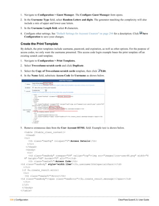 338 | Configuration ClearPass Guest 6.3 | User Guide
1. Navigate to Configuration > Guest Manager. The Configure Guest Manager form opens.
2. In the Username Type field, select Random Letters and digits. The generator matching the complexity will also
include a mix of upper and lower case letters.
3. In the Username Length field, select 8 characters.
4. Configure other settings. See "Default Settings for Account Creation" on page 294 for a description. Click Save
Configuration to save your changes.
Create the Print Template
By default, the print templates include username, password, and expiration, as well as other options. For the purpose of
access codes, we only want the username presented. This access code login example bases the print template off an
existing scratch card template.
1. Navigate to Configuration > Print Templates.
2. Select Two-column scratch cards and click Duplicate.
3. Select the Copy of Two-column scratch cards template, then click Edit.
4. In the Name field, substitute Access Code for Username as shown below.
5. Remove extraneous data from the User Account HTML field. Example text is shown below.
<table {$table_class_content}>
<thead>
<tr>
<th class="nwaTop" colspan="3">Access Details</th>
</tr>
</thead>
<tbody>
<tr>
<td class="nwaBody" rowspan="99" valign="top"><img src="images/icon-user48.png" width="4
8" height="48" border="0" alt=""></td>
<th class="nwaLeft">Access Code</th>
<td class="nwaBody" style="width:12em">{$u.username|htmlspecialchars}</td>
</tr>
{if $u.create_result.error}
<tr>
<th class="nwaLeft">Error</th>
<td class="nwaBody"><span class="nwaError">{$u.create_result.message}</span></td>
</tr>
{/if}
</tbody>
</table>
 