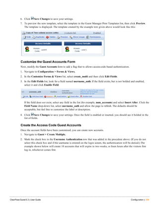 6. Click Save Changes to save your settings.
7. To preview the new template, select the template in the Guest Manager Print Templates list, then click Preview.
The template is displayed. The template created by the example text given above would look like this:
Customize the Guest Accounts Form
Next, modify the Guest Accounts form to add a flag that to allows access-code based authentication.
1. Navigate to Configuration > Forms & Views.
2. In the Customize Forms & Views list, select create_multi and then click Edit Fields.
3. In the Edit Fields list, look for a field named username_auth. If the field exists, but is not bolded and enabled,
select it and click Enable Field.
If the field does not exist, select any field in the list (for example, num_accounts) and select Insert After. Click the
Field Name drop-down list, select username_auth and allow the page to refresh. The defaults should be
acceptable, but feel free to customize the label or description.
4. Click Save Changes to save your settings. Once the field is enabled or inserted, you should see it bolded in the
list of fields.
Create the Access Code Guest Accounts
Once the account fields have been customized, you can create new accounts.
1. Navigate to Guest > Create Multiple.
2. Mark the check box in the Username Authentication row that was added in the procedure above. (If you do not
select this check box and if the username is entered on the login screen, the authentication will be denied.) The
example shown below will create 10 accounts that will expire in two weeks, or fours hours after the visitors first
log in, whichever comes first.
ClearPass Guest 6.3 | User Guide Configuration | 339
 