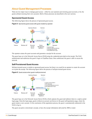 34 | Guest Manager ClearPass Guest 6.3 | User Guide
About Guest Management Processes
There are two major ways to manage guest access – either by your operators provisioning guest accounts, or by the
guests self-provisioning their own accounts. Both of these processes are described in the next sections.
Sponsored Guest Access
The following figure shows the process of sponsored guest access.
Figure 5 Sponsored guest access with guest created by operator
The operator creates the guest accounts and generates a receipt for the account.
The guest logs on to the Network Access Server (NAS) using the credentials provided on her receipt. The NAS
authenticates and authorizes the guest’s login in ClearPass Guest. Once authorized, the guest is able to access the
network.
Self Provisioned Guest Access
Self-provisioned access is similar to sponsored guest access, but there is no need for an operator to create the account
or to print the receipt. The following figure shows the process of self-provisioned guest access.
Figure 6 Guest access when guest is self-provisioned
The guest logs on to the Network Access Server (NAS), which captures the guest and redirects them to a captive portal
login page. From the login page, guests without an account can browse to the guest self-registration page, where the
guest creates a new account. At the conclusion of the registration process, the guest is automatically redirected to the
NAS to log in.
The guest can print or download a receipt, or have the receipt information delivered by SMS or email.
 