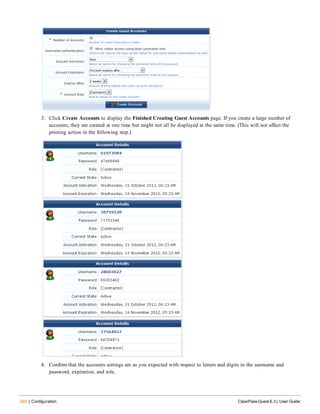 340 | Configuration ClearPass Guest 6.3 | User Guide
3. Click Create Accounts to display the Finished Creating Guest Accounts page. If you create a large number of
accounts, they are created at one time but might not all be displayed at the same time. (This will not affect the
printing action in the following step.)
4. Confirm that the accounts settings are as you expected with respect to letters and digits in the username and
password, expiration, and role.
 