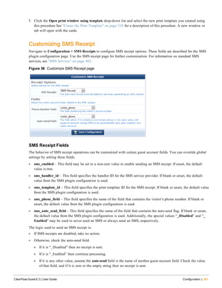 5. Click the Open print window using template drop-down list and select the new print template you created using
this procedure See "Create the Print Template" on page 338 for a description of this procedure. A new window or
tab will open with the cards.
Customizing SMS Receipt
Navigate to Configuration > SMS Receipts to configure SMS receipt options. These fields are described for the SMS
plugin configuration page. Use the SMS receipt page for further customization. For information on standard SMS
services, see "SMS Services" on page 402.
Figure 36 Customize SMS Receipt page
SMS Receipt Fields
The behavior of SMS receipt operations can be customized with certain guest account fields. You can override global
settings by setting these fields.
l sms_enabled – This field may be set to a non-zero value to enable sending an SMS receipt. If unset, the default
value is true.
l sms_handler_id – This field specifies the handler ID for the SMS service provider. If blank or unset, the default
value from the SMS plugin configuration is used.
l sms_template_id – This field specifies the print template ID for the SMS receipt. If blank or unset, the default value
from the SMS plugin configuration is used.
l sms_phone_field – This field specifies the name of the field that contains the visitor’s phone number. If blank or
unset, the default value from the SMS plugin configuration is used.
l sms_auto_send_field – This field specifies the name of the field that contains the auto-send flag. If blank or unset,
the default value from the SMS plugin configuration is used. Additionally, the special values “_Disabled” and “_
Enabled” may be used to never send an SMS or always send an SMS, respectively.
The logic used to send an SMS receipt is:
l If SMS receipts are disabled, take no action.
l Otherwise, check the auto-send field.
n If it is “_Disabled” then no receipt is sent.
n If it is “_Enabled” then continue processing.
n If it is any other value, assume the auto-send field is the name of another guest account field. Check the value
of that field, and if it is zero or the empty string then no receipt is sent.
ClearPass Guest 6.3 | User Guide Configuration | 341
 
