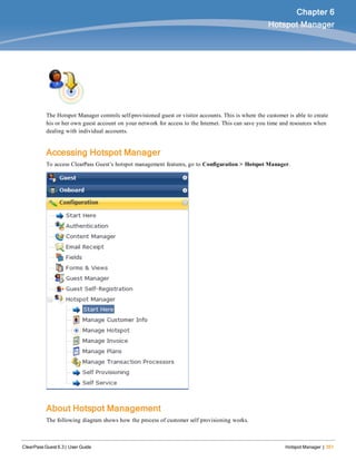 ClearPass Guest 6.3 | User Guide Hotspot Manager | 351
Chapter 6
Hotspot Manager
The Hotspot Manager controls self-provisioned guest or visitor accounts. This is where the customer is able to create
his or her own guest account on your network for access to the Internet. This can save you time and resources when
dealing with individual accounts.
Accessing Hotspot Manager
To access ClearPass Guest’s hotspot management features, go to Configuration > Hotspot Manager.
About Hotspot Management
The following diagram shows how the process of customer self provisioning works.
 