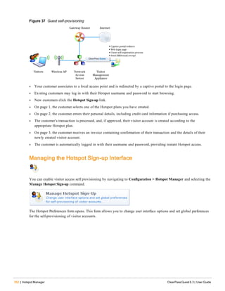 352 | Hotspot Manager ClearPass Guest 6.3 | User Guide
Figure 37 Guest self-provisioning
l Your customer associates to a local access point and is redirected by a captive portal to the login page.
l Existing customers may log in with their Hotspot username and password to start browsing.
l New customers click the Hotspot Sign-up link.
l On page 1, the customer selects one of the Hotspot plans you have created.
l On page 2, the customer enters their personal details, including credit card information if purchasing access.
l The customer’s transaction is processed, and, if approved, their visitor account is created according to the
appropriate Hotspot plan.
l On page 3, the customer receives an invoice containing confirmation of their transaction and the details of their
newly created visitor account.
l The customer is automatically logged in with their username and password, providing instant Hotspot access.
Managing the Hotspot Sign-up Interface
You can enable visitor access self provisioning by navigating to Configuration > Hotspot Manager and selecting the
Manage Hotspot Sign-up command.
The Hotspot Preferences form opens. This form allows you to change user interface options and set global preferences
for the self-provisioning of visitor accounts.
 
