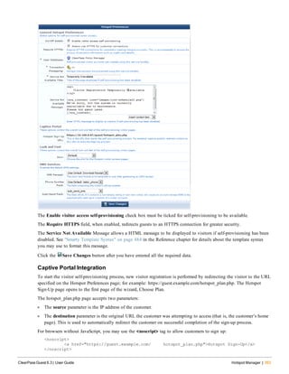 The Enable visitor access self-provisioning check box must be ticked for self-provisioning to be available.
The Require HTTPS field, when enabled, redirects guests to an HTTPS connection for greater security.
The Service Not Available Message allows a HTML message to be displayed to visitors if self-provisioning has been
disabled. See "Smarty Template Syntax" on page 484 in the Reference chapter for details about the template syntax
you may use to format this message.
Click the Save Changes button after you have entered all the required data.
Captive Portal Integration
To start the visitor self-provisioning process, new visitor registration is performed by redirecting the visitor to the URL
specified on the Hotspot Preferences page; for example: https://guest.example.com/hotspot_plan.php. The Hotspot
Sign-Up page opens to the first page of the wizard, Choose Plan.
The hotspot_plan.php page accepts two parameters:
l The source parameter is the IP address of the customer.
l The destination parameter is the original URL the customer was attempting to access (that is, the customer’s home
page). This is used to automatically redirect the customer on successful completion of the sign-up process.
For browsers without JavaScript, you may use the <noscript> tag to allow customers to sign up:
<noscript>
<a href="https://guest.example.com/ hotspot_plan.php">Hotspot Sign-Up</a>
</noscript>
ClearPass Guest 6.3 | User Guide Hotspot Manager | 353
 