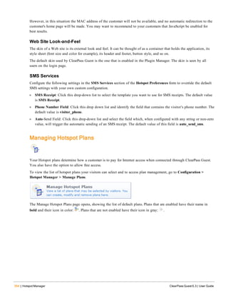 354 | Hotspot Manager ClearPass Guest 6.3 | User Guide
However, in this situation the MAC address of the customer will not be available, and no automatic redirection to the
customer's home page will be made. You may want to recommend to your customers that JavaScript be enabled for
best results.
Web Site Look-and-Feel
The skin of a Web site is its external look and feel. It can be thought of as a container that holds the application, its
style sheet (font size and color for example), its header and footer, button style, and so on.
The default skin used by ClearPass Guest is the one that is enabled in the Plugin Manager. The skin is seen by all
users on the login page.
SMS Services
Configure the following settings in the SMS Services section of the Hotspot Preferences form to override the default
SMS settings with your own custom configuration.
l SMS Receipt: Click this drop-down list to select the template you want to use for SMS receipts. The default value
is SMS Receipt.
l Phone Number Field: Click this drop down list and identify the field that contains the visitor’s phone number. The
default value is visitor_phone.
l Auto-Send Field: Click this drop-down list and select the field which, when configured with any string or non-zero
value, will trigger the automatic sending of an SMS receipt. The default value of this field is auto_send_sms.
Managing Hotspot Plans
Your Hotspot plans determine how a customer is to pay for Internet access when connected through ClearPass Guest.
You also have the option to allow free access.
To view the list of hotspot plans your visitors can select and to access plan management, go to Configuration >
Hotspot Manager > Manage Plans.
The Manage Hotspot Plans page opens, showing the list of default plans. Plans that are enabled have their name in
bold and their icon in color: . Plans that are not enabled have their icon in gray: .
 