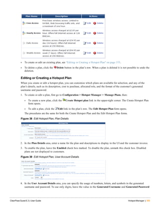l To create or edit an existing plan, see "Editing or Creating a Hotspot Plan" on page 355.
l To delete a plan, click the Delete button in the plan’s row. When a plan is deleted it is not possible to undo the
deletion.
Editing or Creating a Hotspot Plan
When you create or edit a hotspot plan, you can customize which plans are available for selection, and any of the
plan’s details, such as its description, cost to purchase, allocated role, and the format of the customer’s generated
username and password.
1. To create or edit a plan, first go to Configuration > Hotspot Manager > Manage Plans, then:
l To create a new plan, click the Create Hotspot plan link in the upper-right corner. The Create Hotspot Plan
form opens.
l To edit a plan, click the Edit link in the plan’s row. The Edit Hotspot Plan form opens.
The procedures are the same for both the Create Hotspot Plan and the Edit Hotspot Plan forms.
Figure 38 Edit Hotspot Plan, Plan Details
2. In the Plan Details area, enter a name for the plan and descriptions to display in the UI and the customer invoice.
3. To enable the plan, leave the Enabled check box marked. To disable the plan, unmark this check box. Disabled
plans are not displayed to customers.
Figure 39 Edit Hotspot Plan, User Account Details
4. In the User Account Details area, you can specify the usage of numbers, letters, and symbols in the generated
username and password. To use only digits, leave the value in the Generated Username and Generated Password
ClearPass Guest 6.3 | User Guide Hotspot Manager | 355
 
