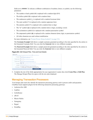 356 | Hotspot Manager ClearPass Guest 6.3 | User Guide
fields set to ######. To indicate a different combination of numbers, letters, or symbols, use the following
parameters:
l The number or hash symbol (#) is replaced with a random digit (0-9)
l The dollar symbol ($) is replaced with a random letter
l The underscore symbol (_) is replaced with a random lowercase letter
l The carat symbol (^) is replaced with a random uppercase letter
l The asterisk symbol (*) is replaced with a random letter or digit
l The “at” symbol (@) is replaced with a random letter or digit, excluding vowels
l The exclamation symbol (!) is replaced with a random punctuation symbol
l The ampersand symbol (&) is replaced with a random character (letter, digit, or punctuation symbol)
l All other characters are used without modification
For more information, see "Format Picture String Symbols" on page 518.
The Username Example field shows a sample username generated according to the rules specified by the entries in
the Generated Username field. You can click the Generate link to view different examples.
The Password Example field shows a sample password generated according to the rules specified by the entires in
the Generated Password field. You can click the Generate link to view different examples.
Figure 40 Edit Hotspot Plan, Time and Cost Details
5. Complete the rest of the fields appropriately for your organization’s needs, then click Create Plan or Edit Plan.
The Manage Hotspot Plans list opens with the new plan displayed.
Managing Transaction Processors
Your hotspot plan must also identify the transaction processing gateway used to process credit card payments.
ClearPass Guest supports plugins for the following transaction processing gateways:
l Authorize.Net AIM
l CashNet
l CyberSource
l eWAY
l Micros Fidelio
l Netregistry
l Paypal
l WorldPay
 