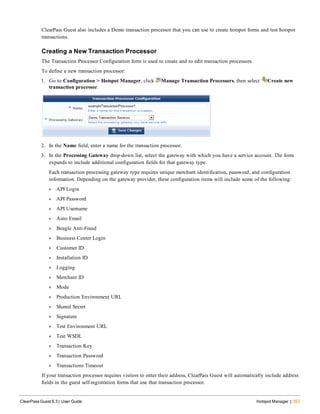 ClearPass Guest also includes a Demo transaction processor that you can use to create hotspot forms and test hotspot
transactions.
Creating a New Transaction Processor
The Transaction Processor Configuration form is used to create and to edit transaction processors.
To define a new transaction processor:
1. Go to Configuration > Hotspot Manager, click Manage Transaction Processors, then select Create new
transaction processor.
2. In the Name field, enter a name for the transaction processor.
3. In the Processing Gateway drop-down list, select the gateway with which you have a service account. The form
expands to include additional configuration fields for that gateway type.
Each transaction processing gateway type requires unique merchant identification, password, and configuration
information. Depending on the gateway provider, these configuration items will include some of the following:
l API Login
l API Password
l API Username
l Auto Email
l Beagle Anti-Fraud
l Business Center Login
l Customer ID
l Installation ID
l Logging
l Merchant ID
l Mode
l Production Environment URL
l Shared Secret
l Signature
l Test Environment URL
l Test WSDL
l Transaction Key
l Transaction Password
l Transactions Timeout
If your transaction processor requires visitors to enter their address, ClearPass Guest will automatically include address
fields in the guest self-registration forms that use that transaction processor.
ClearPass Guest 6.3 | User Guide Hotspot Manager | 357
 