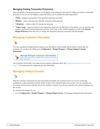 358 | Hotspot Manager ClearPass Guest 6.3 | User Guide
Managing Existing Transaction Processors
Once you define a transaction processor, it will appear in the transaction processor list. When you select an individual
processors in the list, the list displays a menu that allows you to perform the following actions:
l Edit – changes the properties of the specified transaction processor
l Delete – removes the processor from the Transaction Processors list
l Duplicate – creates a copy of a transaction processor
l Show Usage – opens a window in the Transaction Processors list that shows if the profile is in use, and lists any
hotspots associated with that transaction processor. Each entry in this window appears as a link to the General
Hotspot References form that lets you change the transaction processor associated with that hotspot.
Managing Customer Information
You can customize the fields that the customer sees, the details of these fields, and the order in which they are
presented. To customize the fields, go to Configuration > Hotspot Manager > Manage Hotspot Customer
Information.
The Customize Form Fields view opens for the customer information form. See "Duplicating Forms and Views" on
page 272 for instructions for completing the form field editor.
Managing Hotspot Invoices
After the customer’s transaction has been processed successfully, the customer receives an invoice containing
confirmation of their transaction and the details of their newly created hotspot user account. You can customize the
title shown on the invoice and how the invoice number is created. You can also customize the currency displayed on
the invoice.
To customize the hotspot invoice:
1. Go to Configuration > Hotspot Manager > Manage Hotspot Invoice. The Manage Hotspot Invoice form opens.
 
