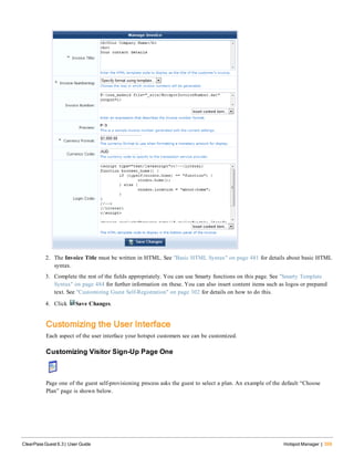 2. The Invoice Title must be written in HTML. See "Basic HTML Syntax" on page 481 for details about basic HTML
syntax.
3. Complete the rest of the fields appropriately. You can use Smarty functions on this page. See "Smarty Template
Syntax" on page 484 for further information on these. You can also insert content items such as logos or prepared
text. See "Customizing Guest Self-Registration" on page 302 for details on how to do this.
4. Click Save Changes.
Customizing the User Interface
Each aspect of the user interface your hotspot customers see can be customized.
Customizing Visitor Sign-Up Page One
Page one of the guest self-provisioning process asks the guest to select a plan. An example of the default “Choose
Plan” page is shown below.
ClearPass Guest 6.3 | User Guide Hotspot Manager | 359
 