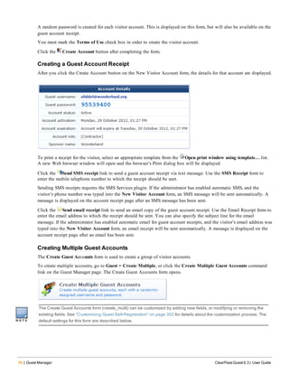 36 | Guest Manager ClearPass Guest 6.3 | User Guide
A random password is created for each visitor account. This is displayed on this form, but will also be available on the
guest account receipt.
You must mark the Terms of Use check box in order to create the visitor account.
Click the Create Account button after completing the form.
Creating a Guest Account Receipt
After you click the Create Account button on the New Visitor Account form, the details for that account are displayed.
To print a receipt for the visitor, select an appropriate template from the Open print window using template… list.
A new Web browser window will open and the browser’s Print dialog box will be displayed.
Click the Send SMS receipt link to send a guest account receipt via text message. Use the SMS Receipt form to
enter the mobile telephone number to which the receipt should be sent.
Sending SMS receipts requires the SMS Services plugin. If the administrator has enabled automatic SMS, and the
visitor’s phone number was typed into the New Visitor Account form, an SMS message will be sent automatically. A
message is displayed on the account receipt page after an SMS message has been sent.
Click the Send email receipt link to send an email copy of the guest account receipt. Use the Email Receipt form to
enter the email address to which the receipt should be sent. You can also specify the subject line for the email
message. If the administrator has enabled automatic email for guest account receipts, and the visitor’s email address was
typed into the New Visitor Account form, an email receipt will be sent automatically. A message is displayed on the
account receipt page after an email has been sent.
Creating Multiple Guest Accounts
The Create Guest Accounts form is used to create a group of visitor accounts.
To create multiple accounts, go to Guest > Create Multiple, or click the Create Multiple Guest Accounts command
link on the Guest Manager page. The Create Guest Accounts form opens.
The Create Guest Accounts form (create_multi) can be customized by adding new fields, or modifying or removing the
existing fields. See "Customizing Guest Self-Registration" on page 302 for details about the customization process. The
default settings for this form are described below.
 