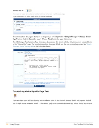 360 | Hotspot Manager ClearPass Guest 6.3 | User Guide
To customize how this page is displayed to the guest, go to Configuration > Hotspot Manager > Manage Hotspot
Sign-Up, then click the Customize page 1 (Choose Plan) link in the upper-right corner.
The Edit Hotspot Plan Selection Page form opens. You can use this form to edit the title, introductory text, and footer
of the “Choose Plan” page. The introduction and the footer are HTML text that can use template syntax. See "Smarty
Template Syntax" on page 484 in the Reference chapter.
Customizing Visitor Sign-Up Page Two
Page two of the guest self-provisioning process asks the guest to provide their personal details and payment method.
The example below shows the default “Your Details” page if the customer chooses to pay for the Hourly Access plan.
 