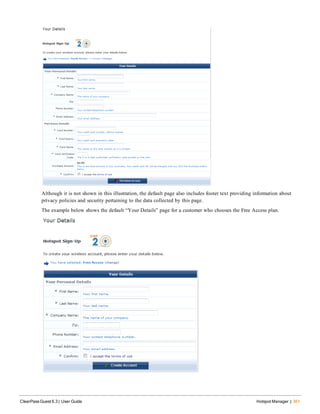Although it is not shown in this illustration, the default page also includes footer text providing information about
privacy policies and security pertaining to the data collected by this page.
The example below shows the default “Your Details” page for a customer who chooses the Free Access plan.
ClearPass Guest 6.3 | User Guide Hotspot Manager | 361
 