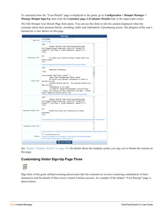 362 | Hotspot Manager ClearPass Guest 6.3 | User Guide
To customize how the “Your Details” page is displayed to the guest, go to Configuration > Hotspot Manager >
Manage Hotspot Sign-Up, then click the Customize page 2 (Customer Details) link in the upper-right corner.
The Edit Hotspot User Details Page form opens. You can use this form to edit the content displayed when the
customer enters their personal details, including credit card information if purchasing access. The progress of the user’s
transaction is also shown on this page.
See "Smarty Template Syntax" on page 484 for details about the template syntax you may use to format the content on
this page.
Customizing Visitor Sign-Up Page Three
Page three of the guest self-provisioning process provides the customer an invoice containing confirmation of their
transaction and the details of their newly created wireless account. An example of the default “Your Receipt” page is
shown below.
 