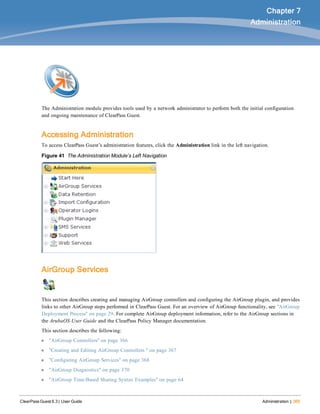 ClearPass Guest 6.3 | User Guide Administration | 365
Chapter 7
Administration
The Administration module provides tools used by a network administrator to perform both the initial configuration
and ongoing maintenance of ClearPass Guest.
Accessing Administration
To access ClearPass Guest’s administration features, click the Administration link in the left navigation.
Figure 41 The Administration Module’s Left Navigation
AirGroup Services
This section describes creating and managing AirGroup controllers and configuring the AirGroup plugin, and provides
links to other AirGroup steps performed in ClearPass Guest. For an overview of AirGroup functionality, see "AirGroup
Deployment Process" on page 29. For complete AirGroup deployment information, refer to the AirGroup sections in
the ArubaOS User Guide and the ClearPass Policy Manager documentation.
This section describes the following:
l "AirGroup Controllers" on page 366
l "Creating and Editing AirGroup Controllers " on page 367
l "Configuring AirGroup Services" on page 368
l "AirGroup Diagnostics" on page 370
l "AirGroup Time-Based Sharing Syntax Examples" on page 64
 