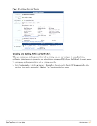 Figure 42 AirGroup Controller Details
Creating and Editing AirGroup Controllers
When you create a new AirGroup controller or edit an existing one, you may configure its name, description,
notification status, its network connection and authentication settings, and SSH (Secure Shell) details for remote access.
To create a new AirGroup controller or edit an existing controller:
1. Go to Administration > AirGroup Services > Controllers, then either click Create AirGroup controller at the
top of the form, or click a controller's Edit link. The Create Controller form opens.
ClearPass Guest 6.3 | User Guide Administration | 367
 