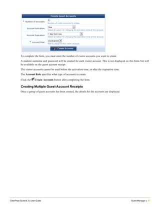 To complete the form, you must enter the number of visitor accounts you want to create.
A random username and password will be created for each visitor account. This is not displayed on this form, but will
be available on the guest account receipt.
The visitor accounts cannot be used before the activation time, or after the expiration time.
The Account Role specifies what type of accounts to create.
Click the Create Accounts button after completing the form.
Creating Multiple Guest Account Receipts
Once a group of guest accounts has been created, the details for the accounts are displayed.
ClearPass Guest 6.3 | User Guide Guest Manager | 37
 