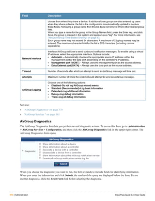 370 | Administration ClearPass Guest 6.3 | User Guide
Field Description
choose from when they share a device. If additional user groups are also entered by users
when they share a device, the list in the configuration is automatically updated to capture
these fields. Removing a group name from this list does not remove it from other shared group
lists.
When you type a name for the group in the Group Names field, press the Enter key, and click
Save, the group is created in the system and appears as a "tag". For more information, see
"About AirGroup Time-Based Sharing" on page 63.
Each group name may not exceed 64 characters. A maximum of 32 group names may be
entered. The maximum character limit for the list is 320 characters (including comma
separators).
Network Interface
Interface AirGroup will use to send outbound notification messages. To enable using a virtual
IP address, select the appropriate interface. Options include:
l Automatic — Automatically chooses the appropriate source IP address; either the
management port or the data port, depending on the controller's IP address.
l Management port [MGMT] — Always uses the management port as the source address.
l Data/External port [DATA] — Always uses the data port as the source address.
Timeout Number of seconds after which an attempt to send an AirGroup message will time out.
Attempts Maximum number of times the system should attempt to send an AirGroup message.
AirGroup Logging
Choose one of the following options:
l Disabled—Do not log AirGroup related events
l Standard (Recommended)—Log basic information
l Extended—Log additional information
l Debug—Log debug information
l Trace—Log all debug information
See also:
l "AirGroup Diagnostics" on page 370
l "AirGroup Services " on page 365
AirGroup Diagnostics
The AirGroup Diagnostics form lets you perform several diagnostic actions. To access this form, go to Administration
> AirGroup Services > Configuration, and then click the AirGroup Diagnostics link in the upper-right corner. The
AirGroup Diagnostics form opens.
When you choose the diagnostic you want to run, the form expands to include fields for identifying information.
When you enter the information and click Submit, the results of the query are displayed below the form. To run
another diagnostic, click the Reset Form link before selecting the diagnostic.
 