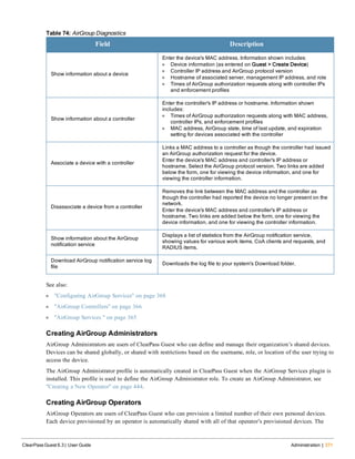 Field Description
Show information about a device
Enter the device's MAC address. Information shown includes:
l Device information (as entered on Guest > Create Device)
l Controller IP address and AirGroup protocol version
l Hostname of associated server, management IP address, and role
l Times of AirGroup authorization requests along with controller IPs
and enforcement profiles
Show information about a controller
Enter the controller's IP address or hostname. Information shown
includes:
l Times of AirGroup authorization requests along with MAC address,
controller IPs, and enforcement profiles
l MAC address, AirGroup state, time of last update, and expiration
setting for devices associated with the controller
Associate a device with a controller
Links a MAC address to a controller as though the controller had issued
an AirGroup authorization request for the device.
Enter the device's MAC address and controller's IP address or
hostname. Select the AirGroup protocol version. Two links are added
below the form, one for viewing the device information, and one for
viewing the controller information.
Disassociate a device from a controller
Removes the link between the MAC address and the controller as
though the controller had reported the device no longer present on the
network.
Enter the device's MAC address and controller's IP address or
hostname. Two links are added below the form, one for viewing the
device information, and one for viewing the controller information.
Show information about the AirGroup
notification service
Displays a list of statistics from the AirGroup notification service,
showing values for various work items, CoA clients and requests, and
RADIUS items.
Download AirGroup notification service log
file
Downloads the log file to your system's Download folder.
Table 74: AirGroup Diagnostics
See also:
l "Configuring AirGroup Services" on page 368
l "AirGroup Controllers" on page 366
l "AirGroup Services " on page 365
Creating AirGroup Administrators
AirGroup Administrators are users of ClearPass Guest who can define and manage their organization’s shared devices.
Devices can be shared globally, or shared with restrictions based on the username, role, or location of the user trying to
access the device.
The AirGroup Administrator profile is automatically created in ClearPass Guest when the AirGroup Services plugin is
installed. This profile is used to define the AirGroup Administrator role. To create an AirGroup Administrator, see
"Creating a New Operator" on page 444.
Creating AirGroup Operators
AirGroup Operators are users of ClearPass Guest who can provision a limited number of their own personal devices.
Each device provisioned by an operator is automatically shared with all of that operator’s provisioned devices. The
ClearPass Guest 6.3 | User Guide Administration | 371
 