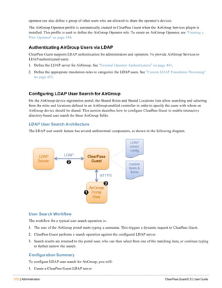 372 | Administration ClearPass Guest 6.3 | User Guide
operator can also define a group of other users who are allowed to share the operator’s devices.
The AirGroup Operator profile is automatically created in ClearPass Guest when the AirGroup Services plugin is
installed. This profile is used to define the AirGroup Operator role. To create an AirGroup Operator, see "Creating a
New Operator" on page 444.
Authenticating AirGroup Users via LDAP
ClearPass Guest supports LDAP authentication for administrators and operators. To provide AirGroup Services to
LDAP-authenticated users:
1. Define the LDAP server for AirGroup. See "External Operator Authentication" on page 445.
2. Define the appropriate translation rules to categorize the LDAP users. See "Custom LDAP Translation Processing"
on page 452.
Configuring LDAP User Search for AirGroup
On the AirGroup device registration portal, the Shared Roles and Shared Locations lists allow searching and selecting
from the roles and locations defined in an AirGroup-enabled controller in order to specify the users with whom an
AirGroup device should be shared. This section describes how to configure ClearPass Guest to enable interactive
directory-based user search for these AirGroup fields.
LDAP User Search Architecture
The LDAP user search feature has several architectural components, as shown in the following diagram.
User Search Workflow
The workflow for a typical user search operation is:
1. The user of the AirGroup portal starts typing a username. This triggers a dynamic request to ClearPass Guest.
2. ClearPass Guest performs a search operation against the configured LDAP server.
3. Search results are returned to the portal user, who can then select from one of the matching item, or continue typing
to further narrow the search.
Configuration Summary
To configure LDAP user search for AirGroup, you will:
1. Create a ClearPass Guest LDAP server
 