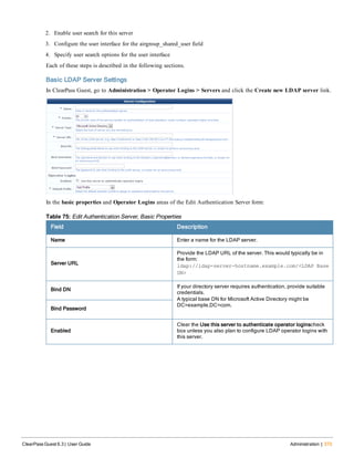 2. Enable user search for this server
3. Configure the user interface for the airgroup_shared_user field
4. Specify user search options for the user interface
Each of these steps is described in the following sections.
Basic LDAP Server Settings
In ClearPass Guest, go to Administration > Operator Logins > Servers and click the Create new LDAP server link.
In the basic properties and Operator Logins areas of the Edit Authentication Server form:
Field Description
Name Enter a name for the LDAP server.
Server URL
Provide the LDAP URL of the server. This would typically be in
the form:
ldap://ldap-server-hostname.example.com/<LDAP Base
DN>
Bind DN
If your directory server requires authentication, provide suitable
credentials.
A typical base DN for Microsoft Active Directory might be
DC=example,DC=com.
Bind Password
Enabled
Clear the Use this server to authenticate operator loginscheck
box unless you also plan to configure LDAP operator logins with
this server.
Table 75: Edit Authentication Server, Basic Properties
ClearPass Guest 6.3 | User Guide Administration | 373
 