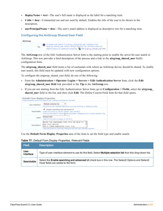 l displayName = text—The user’s full name is displayed as the label for a matching item.
l # title = desc—Commented out and not used by default. Enables the title of the user to be shown in the
description.
l userPrincipalName = desc—The user’s email address is displayed as descriptive text for a matching item.
Configuring the AirGroup Shared User Field
The AirGroup row of the Edit Authentication Server form is the starting point to enable the server for user search in
AirGroup. This row provides a brief description of the process and a link to the airgroup_shared_user field's
configuration form.
The airgroup_shared_user field stores a list of usernames with whom an AirGroup device should be shared. To enable
user search, this field must be updated with new configuration options.
To configure the airgroup_shared_user field, do one of the following:
l From the Administration > Operator Logins > Servers > Edit Authentication Server form, click the Edit
airgroup_shared_user field link provided in the Tip in the AirGroup row.
l If you are not starting from the Edit Authentication Server form, go to Configuration > Fields, select the airgroup_
shared_user field in the list, and then click Edit. The Define Custom Field form for that field opens.
Use the Default Form Display Properties area of the form to set the field type and enable search:
Field Description
User
Interface
Type of user interface element to use for this field. Select Multiple selection list from this drop-down list.
Searchable
Select the Enable searching and advanced UI check box in this row. The Select2 Options and Select2
Hook fields are added to the form.
Table 77: Default Form Display Properties, Relevant Fields
ClearPass Guest 6.3 | User Guide Administration | 375
 
