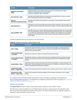 Option Description
resultsCss.max-height =
400px
Specifies that the list of matching items should be up to 400 pixels in height.
Additional CSS properties may be specified
using the “resultsCss” value, if required.
ajax.dataType = sajax
Specifies that the field should use a dynamic query mechanism to look up a search
term. This parameter should not be changed.
ajax.url =
NwaAirGroupUserSearchAjax
Specifies that the field should perform a user search. This parameter should not be
changed.
ajax.args.server = …
Specifies the name of the LDAP server that should be searched. This parameter must
match the name of the LDAP server that was created, or else the search operation will
fail.
ajax.quietMillis = 500
Specifies that the user search operation should be performed after half a second (500
ms). This parameter is used to avoid performing searches while the user is still typing.
To increase the responsiveness of the user interface, this parameter can be reduced,
but doing so may increase the number of search operations performed against the
LDAP server.
Additional parameters that may be specified in this field include:
Option Description
width = 460px
Specifies the width of the field. A value in pixels may be specified, or another length unit
supported by CSS. This parameter does not need to be specified if the CSS Style field is
already used to specify a width.
maximumInputLength
= <number>
Specifies the maximum number of characters that may be entered.
maximumSelectionSize
= <number>
Specifies the maximum number of items that can be selected. Once this number has been
reached, the drop-down list will show a message returned by the formatSelectionTooBig
function.
closeOnSelect = false
Specify this option to prevent the drop-down list from closing when a value is selected. This
parameter is not recommended when dynamic search is enabled, as a dynamic list does not
contain all possible items that may be selected.
containerCss.<style-
name> = <style-value>
Specify CSS properties that will be applied to the containing element of the “select2” control.
dropdownCss.<style-
name> = <style-value>
Specify CSS properties that will be applied to the drop-down list element of the “select2”
control.
Table 80: Additional Parameters, Select2 Options Field
For in-depth technical information about these functions, refer to the Select2 programmer’s documentation at
http://ivaynberg.github.com/select2/. For information on configuring AirGroup for LDAP user search, see "Configuring
LDAP User Search for AirGroup" on page 372.
Select2 Hook Details
The Select2 Hook field may be used to attach certain dynamic behaviors to the “select2” control.
This field must contain the definition of a JavaScript function that takes a single argument. The argument to this
function specifies certain behavioral properties of the control. The function should return the argument, updated as
necessary to specify the behavior that you want.
ClearPass Guest 6.3 | User Guide Administration | 377
 