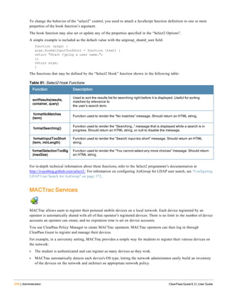 378 | Administration ClearPass Guest 6.3 | User Guide
To change the behavior of the “select2” control, you need to attach a JavaScript function definition to one or more
properties of the hook function’s argument.
The hook function may also set or update any of the properties specified in the “Select2 Options”.
A simple example is included as the default value with the airgroup_shared_user field:
function (args) {
args.formatInputTooShort = function (text) {
return "Start typing a user name.";
};
return args;
}
The functions that may be defined by the “Select2 Hook” function shown in the following table:
Function Description
sortResults(results,
container, query)
Used to sort the results list for searching right before it is displayed. Useful for sorting
matches by relevance to
the user’s search term.
formatNoMatches
(term)
Function used to render the “No matches” message. Should return an HTML string.
formatSearching()
Function used to render the “Searching…” message that is displayed while a search is in
progress. Should return an HTML string, or null to disable the message.
formatInputTooShort
(term, minLength)
Function used to render the “Search input too short” message. Should return an HTML
string.
formatSelectionTooBig
(maxSize)
Function used to render the “You cannot select any more choices” message. Should return
an HTML string.
Table 81: Select2 Hook Functions
For in-depth technical information about these functions, refer to the Select2 programmer’s documentation at
http://ivaynberg.github.com/select2/. For information on configuring AirGroup for LDAP user search, see "Configuring
LDAP User Search for AirGroup" on page 372.
MACTrac Services
MACTrac allows users to register their personal mobile devices on a local network. Each device registered by an
operator is automatically shared with all of that operator’s registered devices. There is no limit to the number of device
accounts an operator can create, and no expiration time is set on device accounts.
You use ClearPass Policy Manager to create MACTrac operators. MACTrac operators can then log in through
ClearPass Guest to register and manage their devices.
For example, in a university setting, MACTrac provides a simple way for students to register their various devices on
the network:
l The student is authenticated and can register as many devices as they wish.
l MACTrac automatically detects each device's OS type, letting the network administrator easily build an inventory
of the devices on the network and architect an appropriate network policy.
 