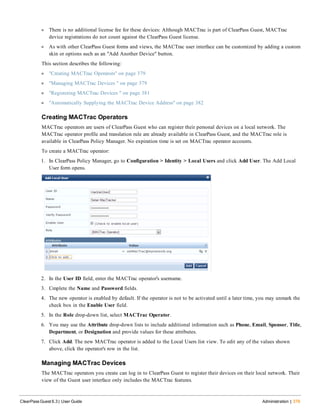 l There is no additional license fee for these devices: Although MACTrac is part of ClearPass Guest, MACTrac
device registrations do not count against the ClearPass Guest license.
l As with other ClearPass Guest forms and views, the MACTrac user interface can be customized by adding a custom
skin or options such as an "Add Another Device" button.
This section describes the following:
l "Creating MACTrac Operators" on page 379
l "Managing MACTrac Devices " on page 379
l "Registering MACTrac Devices " on page 381
l "Automatically Supplying the MACTrac Device Address" on page 382
Creating MACTrac Operators
MACTrac operators are users of ClearPass Guest who can register their personal devices on a local network. The
MACTrac operator profile and translation rule are already available in ClearPass Guest, and the MACTrac role is
available in ClearPass Policy Manager. No expiration time is set on MACTrac operator accounts.
To create a MACTrac operator:
1. In ClearPass Policy Manager, go to Configuration > Identity > Local Users and click Add User. The Add Local
User form opens.
2. In the User ID field, enter the MACTrac operator's username.
3. Cmplete the Name and Password fields.
4. The new operator is enabled by default. If the operator is not to be activated until a later time, you may unmark the
check box in the Enable User field.
5. In the Role drop-down list, select MACTrac Operator.
6. You may use the Attribute drop-down lists to include additional information such as Phone, Email, Sponsor, Title,
Department, or Designation and provide values for these attributes.
7. Click Add. The new MACTrac operator is added to the Local Users list view. To edit any of the values shown
above, click the operator's row in the list.
Managing MACTrac Devices
The MACTrac operators you create can log in to ClearPass Guest to register their devices on their local network. Their
view of the Guest user interface only includes the MACTrac features.
ClearPass Guest 6.3 | User Guide Administration | 379
 