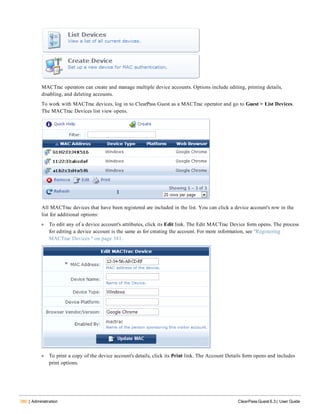 380 | Administration ClearPass Guest 6.3 | User Guide
MACTrac operators can create and manage multiple device accounts. Options include editing, printing details,
disabling, and deleting accounts.
To work with MACTrac devices, log in to ClearPass Guest as a MACTrac operator and go to Guest > List Devices.
The MACTrac Devices list view opens.
All MACTrac devices that have been registered are included in the list. You can click a device account's row in the
list for additional options:
l To edit any of a device account's attributes, click its Edit link. The Edit MACTrac Device form opens. The process
for editing a device account is the same as for creating the account. For more information, see "Registering
MACTrac Devices " on page 381.
l To print a copy of the device account's details, click its Print link. The Account Details form opens and includes
print options.
 