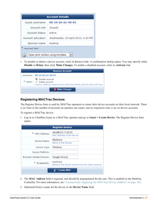 l To disable or delete a device account, click its Remove link. A confirmation dialog opens. You may specify either
Disable or Delete, then click Make Changes. To enable a disabled account, click its Activate link.
Registering MACTrac Devices
The Register Device form is used by MACTrac operators to create their device accounts on their local network. There
is no limit to the number of accounts an operator can create, and no expiration time is set on device accounts.
To register a MACTrac device:
1. Log in to ClearPass Guest as a MACTrac operator and go to Guest > Create Device. The Register Device form
opens.
2. The MAC Address field is required, and should be prepopulated for the user. This is enabled in the Mobility
Controller. For more information, see "Automatically Supplying the MACTrac Device Address" on page 382.
3. (Optional) Enter a name for the device in the Device Name field.
ClearPass Guest 6.3 | User Guide Administration | 381
 